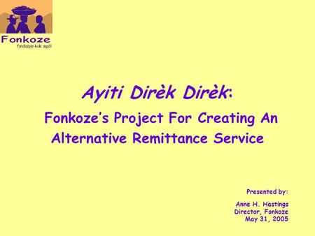 Ayiti Dirèk Dirèk: Fonkoze’s Project For Creating An Alternative Remittance Service Presented by: Anne H. Hastings Director, Fonkoze May 31, 2005.