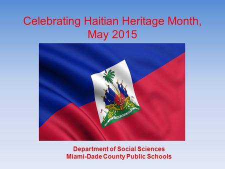 Celebrating Haitian Heritage Month, May 2015 Department of Social Sciences Miami-Dade County Public Schools Department of Social Sciences Miami-Dade County.