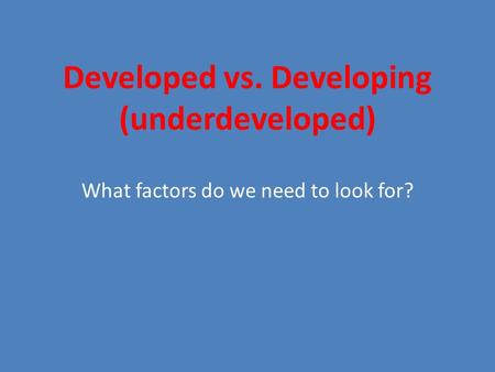 Developed vs. Developing (underdeveloped) What factors do we need to look for?