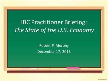 IBC Practitioner Briefing: The State of the U.S. Economy Robert P. Murphy December 17, 2013.