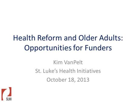 Health Reform and Older Adults: Opportunities for Funders Kim VanPelt St. Luke’s Health Initiatives October 18, 2013.