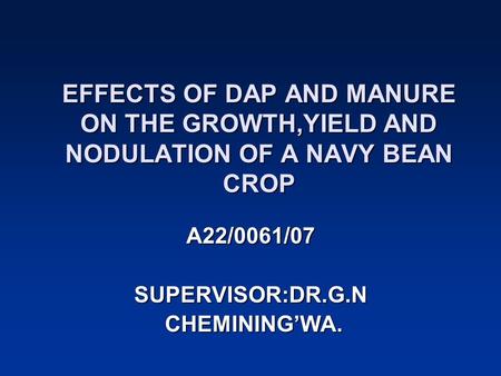 EFFECTS OF DAP AND MANURE ON THE GROWTH,YIELD AND NODULATION OF A NAVY BEAN CROP A22/0061/07 SUPERVISOR:DR.G.N CHEMINING’WA. CHEMINING’WA.
