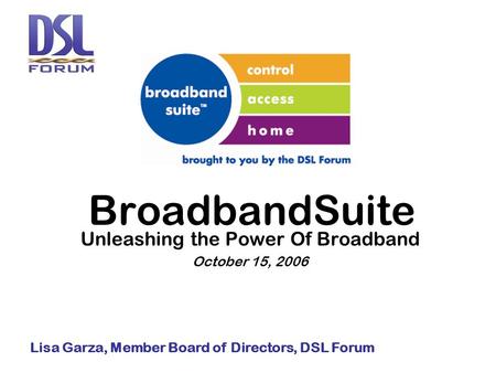 BroadbandSuite Unleashing the Power Of Broadband October 15, 2006 Lisa Garza, Member Board of Directors, DSL Forum.