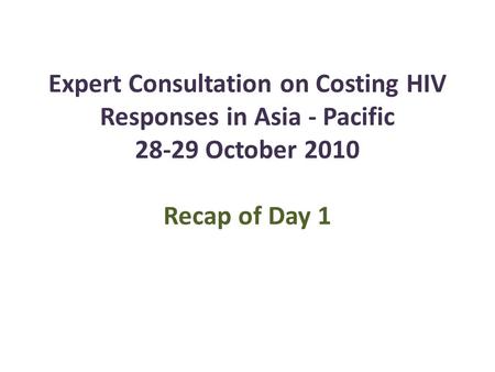 Expert Consultation on Costing HIV Responses in Asia - Pacific 28-29 October 2010 Recap of Day 1.