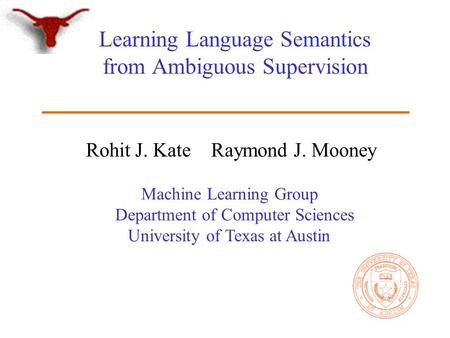 Machine Learning Group Department of Computer Sciences University of Texas at Austin Learning Language Semantics from Ambiguous Supervision Rohit J. Kate.