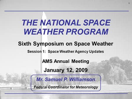 1 THE NATIONAL SPACE WEATHER PROGRAM Sixth Symposium on Space Weather Session 1: Space Weather Agency Updates AMS Annual Meeting January 12, 2009 Mr. Samuel.