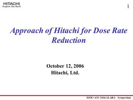 ISOE ･ ATC 2006 ALARA Symposium 1 Approach of Hitachi for Dose Rate Reduction October 12, 2006 Hitachi, Ltd.