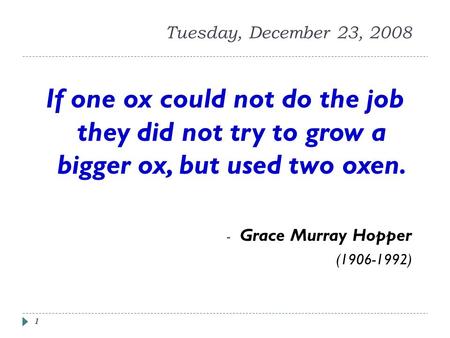 1 Tuesday, December 23, 2008 If one ox could not do the job they did not try to grow a bigger ox, but used two oxen. - Grace Murray Hopper (1906-1992)