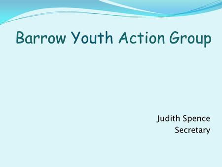 Judith Spence Secretary. Barrow Youth Action Group Was started as a result of the Parish Plan done in 2005. Population approx 5000, 167 youth questionnaires.