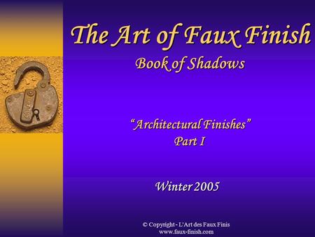 © Copyright - L'Art des Faux Finis www.faux-finish.com The Art of Faux Finish Book of Shadows “Architectural Finishes” Part I Winter 2005.