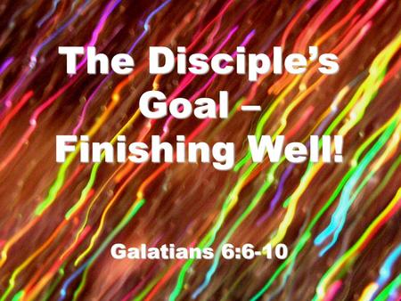 The Disciple’s Goal – Finishing Well! Galatians 6:6-10.