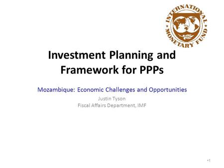 Investment Planning and Framework for PPPs Mozambique: Economic Challenges and Opportunities Justin Tyson Fiscal Affairs Department, IMF 1.