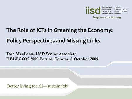 1 The Role of ICTs in Greening the Economy: Policy Perspectives and Missing Links Don MacLean, IISD Senior Associate TELECOM 2009 Forum, Geneva, 8 October.