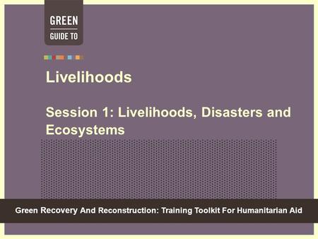 Green Recovery And Reconstruction: Training Toolkit For Humanitarian Aid Livelihoods Session 1: Livelihoods, Disasters and Ecosystems.