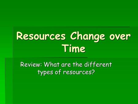 Resources Change over Time Review: What are the different types of resources?