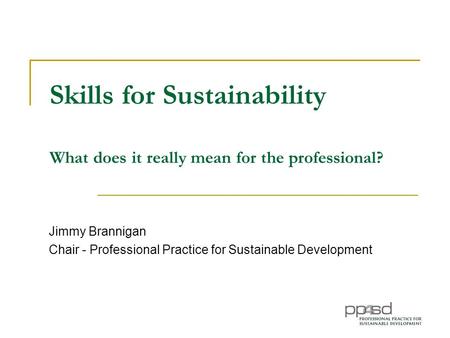 Skills for Sustainability What does it really mean for the professional? Jimmy Brannigan Chair - Professional Practice for Sustainable Development.