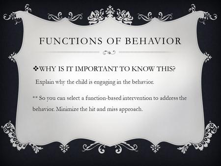  WHY IS IT IMPORTANT TO KNOW THIS? FUNCTIONS OF BEHAVIOR ** So you can select a function-based intervention to address the behavior. Minimize the hit.