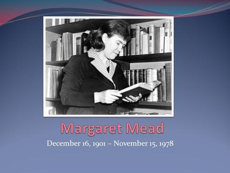 December 16, 1901 – November 15, 1978. Background -Margaret Mead was born on December 16 1901 in Philadelphia to a household of Social Scientists -She.