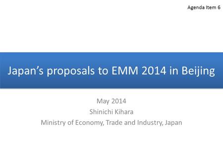 Japan’s proposals to EMM 2014 in Beijing May 2014 Shinichi Kihara Ministry of Economy, Trade and Industry, Japan Agenda Item 6.