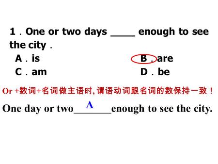 1 ． One or two days ____ enough to see the city ． A ． is B ． are C ． am D ． be Or + 数词 + 名词做主语时, 谓语动词跟名词的数保持一致！ A One day or twoenough to see the city.