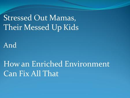 Stressed Out Mamas, Their Messed Up Kids And How an Enriched Environment Can Fix All That.