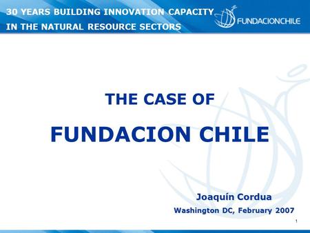 1 Joaquín Cordua Washington DC, February 2007 THE CASE OF FUNDACION CHILE 30 YEARS BUILDING INNOVATION CAPACITY IN THE NATURAL RESOURCE SECTORS.