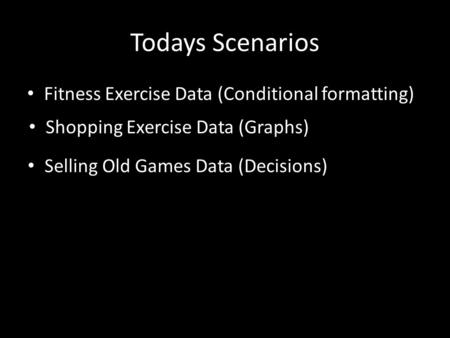 Todays Scenarios Fitness Exercise Data (Conditional formatting) Shopping Exercise Data (Graphs) Selling Old Games Data (Decisions)