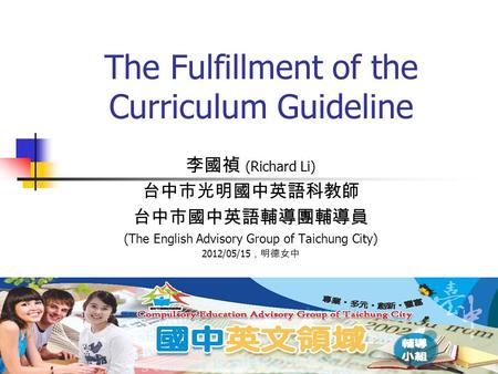 1 The Fulfillment of the Curriculum Guideline 李國禎 (Richard Li) 台中市光明國中英語科教師 台中市國中英語輔導團輔導員 (The English Advisory Group of Taichung City) 2012/05/15 ，明德女中.