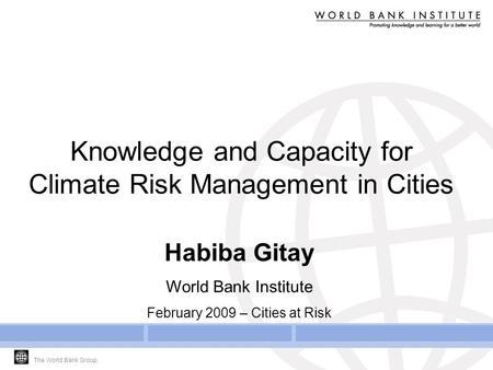 The World Bank Group. Knowledge and Capacity for Climate Risk Management in Cities Habiba Gitay World Bank Institute February 2009 – Cities at Risk.