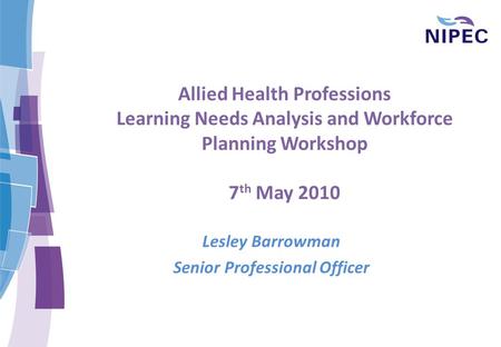 Allied Health Professions Learning Needs Analysis and Workforce Planning Workshop 7 th May 2010 Lesley Barrowman Senior Professional Officer.