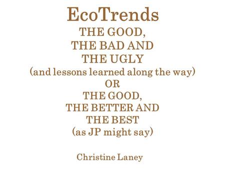 EcoTrends THE GOOD, THE BAD AND THE UGLY (and lessons learned along the way) OR THE GOOD, THE BETTER AND THE BEST (as JP might say) Christine Laney.