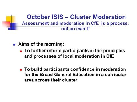 October ISIS – Cluster Moderation Assessment and moderation in CfE is a process, not an event! Aims of the morning: To further inform participants in the.