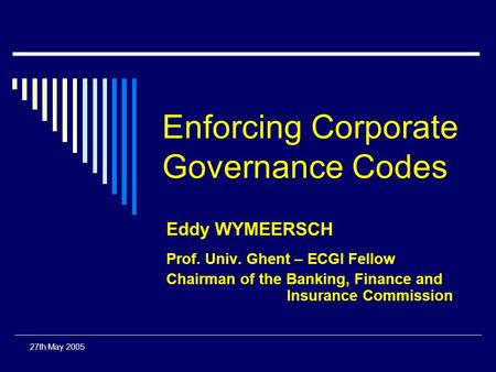 27th May 2005 Enforcing Corporate Governance Codes Eddy WYMEERSCH Prof. Univ. Ghent – ECGI Fellow Chairman of the Banking, Finance and Insurance Commission.