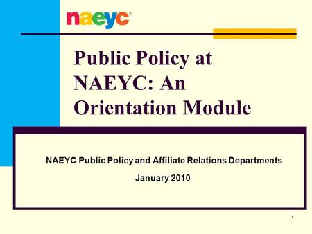 Public Policy at NAEYC: An Orientation Module NAEYC Public Policy and Affiliate Relations Departments January 2010 1.