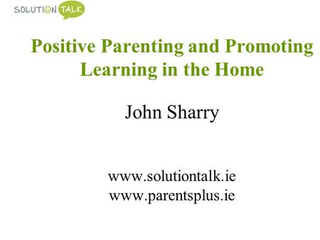Positive Parenting and Promoting Learning in the Home John Sharry www.solutiontalk.ie www.parentsplus.ie.