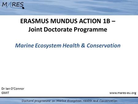 ERASMUS MUNDUS ACTION 1B – Joint Doctorate Programme Marine Ecosystem Health & Conservation Dr Ian O’Connor GMIT www.mares-eu.org.