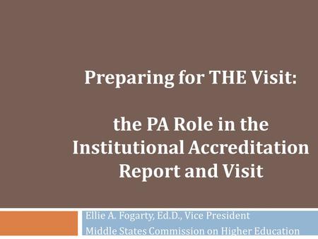 Preparing for THE Visit: the PA Role in the Institutional Accreditation Report and Visit Ellie A. Fogarty, Ed.D., Vice President Middle States Commission.