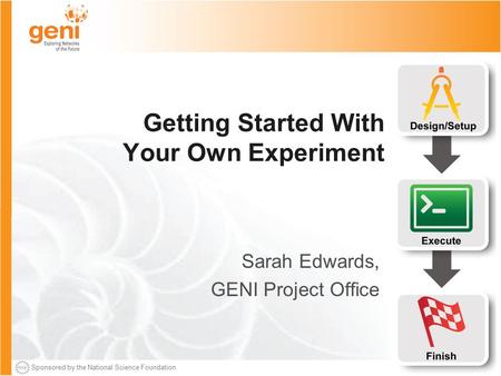 Sponsored by the National Science Foundation Getting Started With Your Own Experiment Sarah Edwards, GENI Project Office.