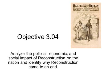 Objective 3.04 Analyze the political, economic, and social impact of Reconstruction on the nation and identify why Reconstruction came to an end.