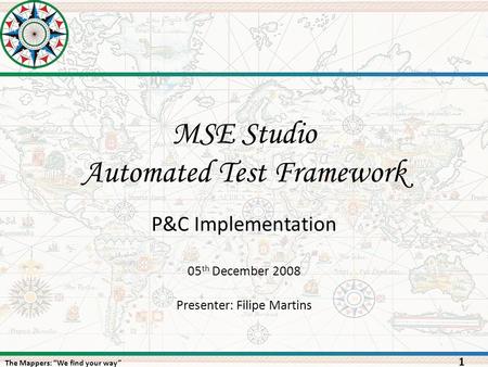 The Mappers: “We find your way” MSE Studio Automated Test Framework 1 05 th December 2008 Presenter: Filipe Martins P&C Implementation.