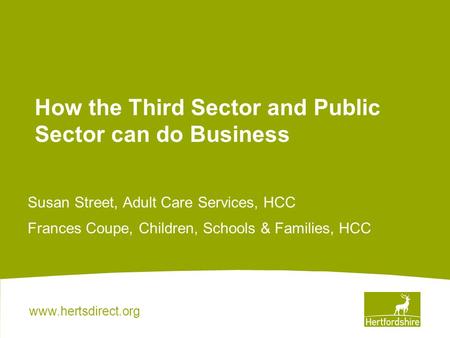 Www.hertsdirect.org How the Third Sector and Public Sector can do Business Susan Street, Adult Care Services, HCC Frances Coupe, Children, Schools & Families,