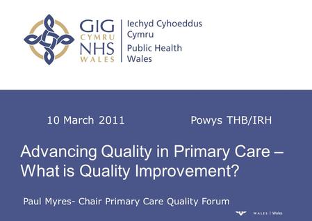 Advancing Quality in Primary Care – What is Quality Improvement? 10 March 2011 Powys THB/IRH Paul Myres- Chair Primary Care Quality Forum.