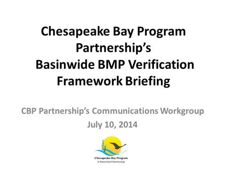 Chesapeake Bay Program Partnership’s Basinwide BMP Verification Framework Briefing CBP Partnership’s Communications Workgroup July 10, 2014.
