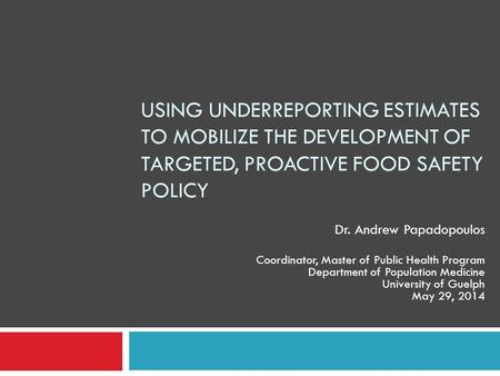 USING UNDERREPORTING ESTIMATES TO MOBILIZE THE DEVELOPMENT OF TARGETED, PROACTIVE FOOD SAFETY POLICY Dr. Andrew Papadopoulos Coordinator, Master of Public.