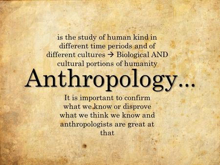Anthropology... It is important to confirm what we know or disprove what we think we know and anthropologists are great at that is the study of human kind.