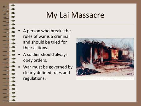 My Lai Massacre A person who breaks the rules of war is a criminal and should be tried for their actions. A soldier should always obey orders. War must.