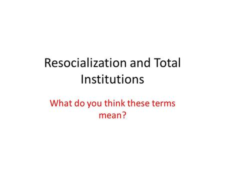 What do you think these terms mean? Resocialization and Total Institutions.