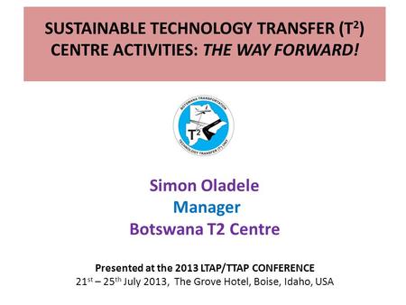 SUSTAINABLE TECHNOLOGY TRANSFER (T 2 ) CENTRE ACTIVITIES: THE WAY FORWARD! Simon Oladele Manager Botswana T2 Centre Presented at the 2013 LTAP/TTAP CONFERENCE.