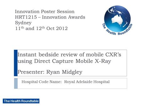 The Health Roundtable Instant bedside review of mobile CXR’s using Direct Capture Mobile X-Ray Presenter: Ryan Midgley Hospital Code Name: Royal Adelaide.