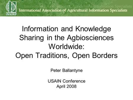 Information and Knowledge Sharing in the Agbiosciences Worldwide: Open Traditions, Open Borders Peter Ballantyne USAIN Conference April 2008.